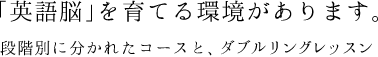 「英語脳」を育てる環境があります。段階別に分かれたコースとダブルリングレッスン